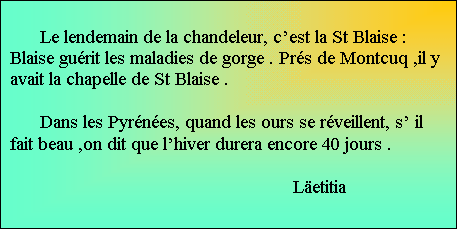 Zone de Texte:     
      Le lendemain de la chandeleur, cest la St Blaise : Blaise gurit les maladies de gorge . Prs de Montcuq ,il y avait la chapelle de St Blaise . 

      Dans les Pyrnes, quand les ours se rveillent, s il fait beau ,on dit que lhiver durera encore 40 jours .				
		Letitia	

