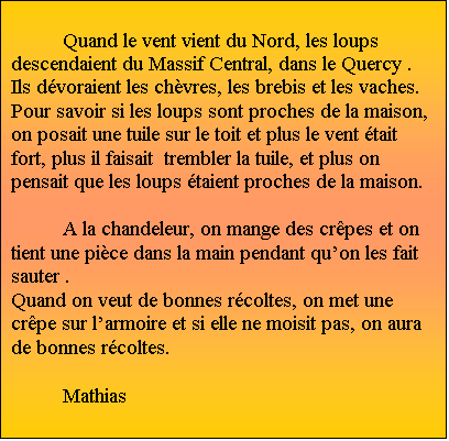 Zone de Texte: Quand le vent vient du Nord, les loups descendaient du Massif Central, dans le Quercy . Ils dvoraient les chvres, les brebis et les vaches.  Pour savoir si les loups sont proches de la maison,  on posait une tuile sur le toit et plus le vent tait fort, plus il faisait  trembler la tuile, et plus on pensait que les loups taient proches de la maison.                                     
	
A la chandeleur, on mange des crpes et on tient une pice dans la main pendant quon les fait sauter . 
Quand on veut de bonnes rcoltes, on met une crpe sur larmoire et si elle ne moisit pas, on aura de bonnes rcoltes. 
								Mathias
