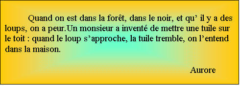 Zone de Texte: Quand on est dans la fort, dans le noir, et qu il y a des loups, on a peur.Un monsieur a invent de mettre une tuile sur le toit : quand le loup sapproche, la tuile tremble, on lentend dans la maison.

								Aurore

