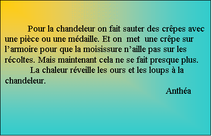 Zone de Texte: Pour la chandeleur on fait sauter des crpes avec une pice ou une mdaille. Et on  met  une crpe sur larmoire pour que la moisissure naille pas sur les rcoltes. Mais maintenant cela ne se fait presque plus.
 La chaleur rveille les ours et les loups  la chandeleur. 
Antha

