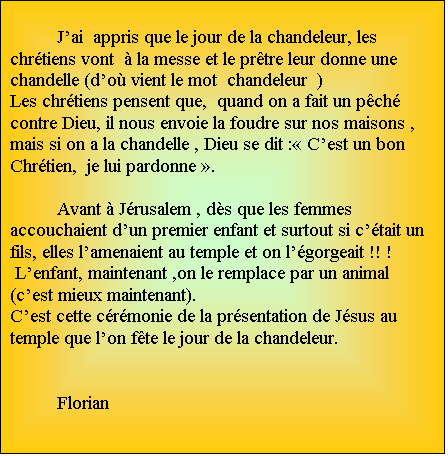 Zone de Texte: Jai  appris que le jour de la chandeleur, les chrtiens vont   la messe et le prtre leur donne une chandelle (do vient le mot  chandeleur  ) 
Les chrtiens pensent que,  quand on a fait un pch contre Dieu, il nous envoie la foudre sur nos maisons , mais si on a la chandelle , Dieu se dit : Cest un bon Chrtien,  je lui pardonne .

Avant  Jrusalem , ds que les femmes accouchaient dun premier enfant et surtout si ctait un fils, elles lamenaient au temple et on lgorgeait !! !
 Lenfant, maintenant ,on le remplace par un animal (cest mieux maintenant).
Cest cette crmonie de la prsentation de Jsus au temple que lon fte le jour de la chandeleur.         

								Florian  
