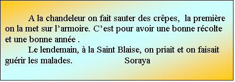 Zone de Texte: A la chandeleur on fait sauter des crpes,  la premire on la met sur larmoire. Cest pour avoir une bonne rcolte et une bonne anne .
Le lendemain,  la Saint Blaise, on priait et on faisait gurir les malades.			 Soraya

						Soraya

